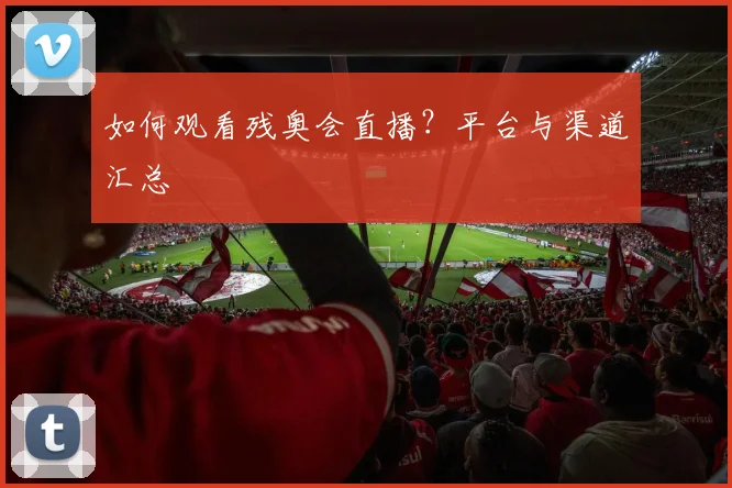 如何观看残奥会直播?平台与渠道汇总
